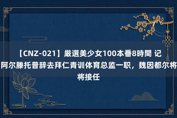 【CNZ-021】厳選美少女100本番8時間 记者：阿尔滕托普辞去拜仁青训体育总监一职，魏因都尔将接任