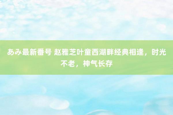 あみ最新番号 赵雅芝叶童西湖畔经典相逢，时光不老，神气长存