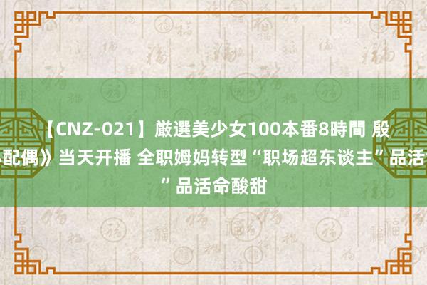 【CNZ-021】厳選美少女100本番8時間 殷桃《小配偶》当天开播 全职姆妈转型“职场超东谈主”品活命酸甜