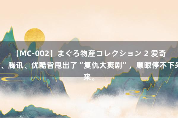 【MC-002】まぐろ物産コレクション 2 爱奇艺、腾讯、优酷皆甩出了“复仇大爽剧”，顺眼停不下来。