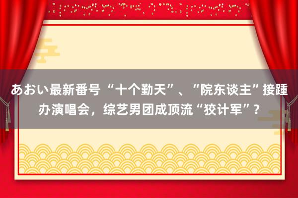 あおい最新番号 “十个勤天”、“院东谈主”接踵办演唱会，综艺男团成顶流“狡计军”？