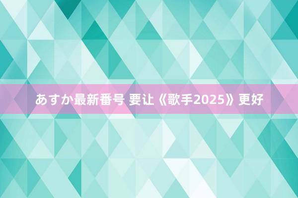 あすか最新番号 要让《歌手2025》更好