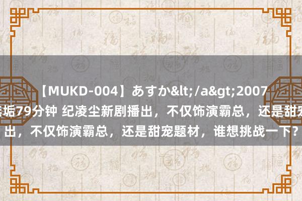 【MUKD-004】あすか</a>2007-09-13無垢&$無垢79分钟 纪凌尘新剧播出，不仅饰演霸总，还是甜宠题材，谁想挑战一下？