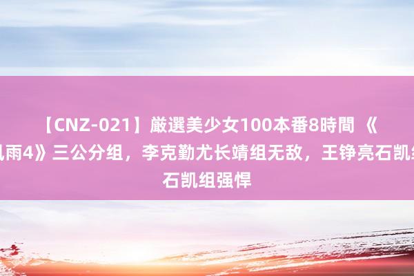 【CNZ-021】厳選美少女100本番8時間 《饱经风雨4》三公分组，李克勤尤长靖组无敌，王铮亮石凯组强悍