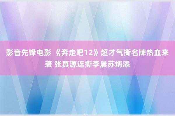 影音先锋电影 《奔走吧12》超才气撕名牌热血来袭 张真源连撕李晨苏炳添