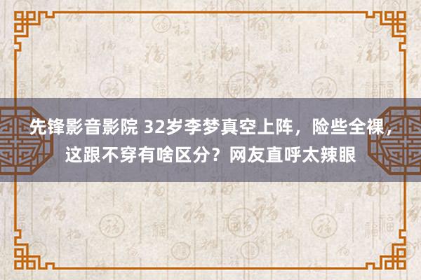 先锋影音影院 32岁李梦真空上阵，险些全裸，这跟不穿有啥区分？网友直呼太辣眼