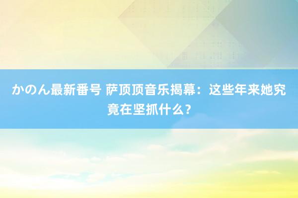 かのん最新番号 萨顶顶音乐揭幕：这些年来她究竟在坚抓什么？