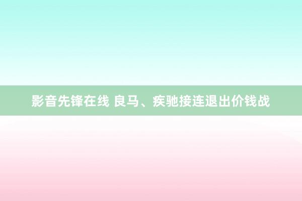 影音先锋在线 良马、疾驰接连退出价钱战