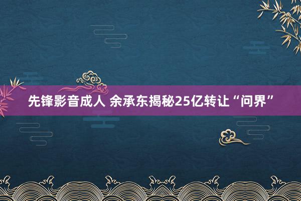 先锋影音成人 余承东揭秘25亿转让“问界”