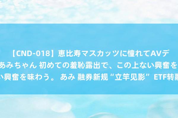 【CND-018】恵比寿マスカッツに憧れてAVデビューした素人アイドルあみちゃん 初めての羞恥露出で、この上ない興奮を味わう。 あみ 融券新规“立竿见影” ETF转融券半年减少九成