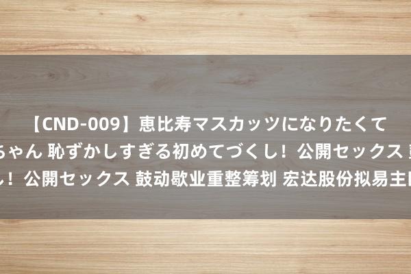 【CND-009】恵比寿マスカッツになりたくてAVデビューしたあみちゃん 恥ずかしすぎる初めてづくし！公開セックス 鼓动歇业重整筹划 宏达股份拟易主四川国资