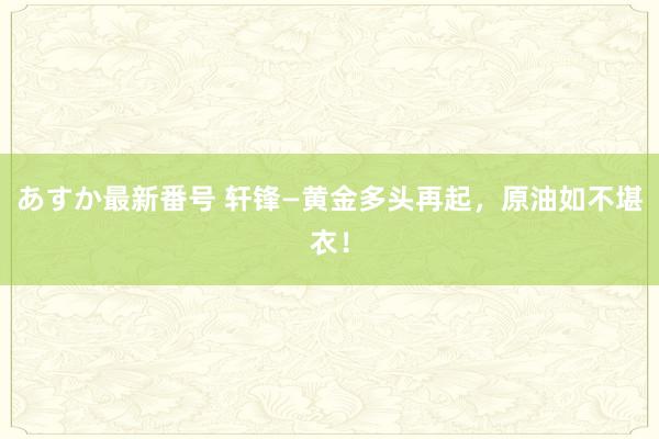 あすか最新番号 轩锋—黄金多头再起，原油如不堪衣！