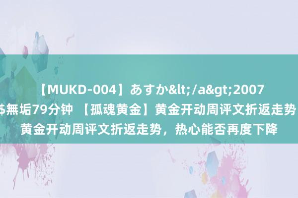 【MUKD-004】あすか</a>2007-09-13無垢&$無垢79分钟 【孤魂黄金】黄金开动周评文折返走势，热心能否再度下降