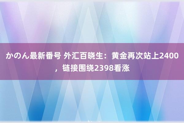 かのん最新番号 外汇百晓生：黄金再次站上2400，链接围绕2398看涨