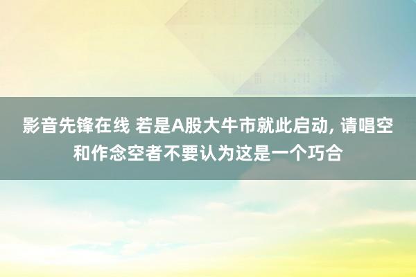 影音先锋在线 若是A股大牛市就此启动, 请唱空和作念空者不要认为这是一个巧合