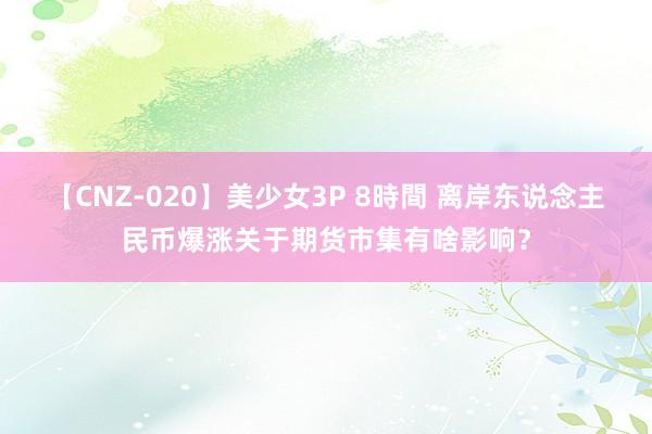 【CNZ-020】美少女3P 8時間 离岸东说念主民币爆涨关于期货市集有啥影响？