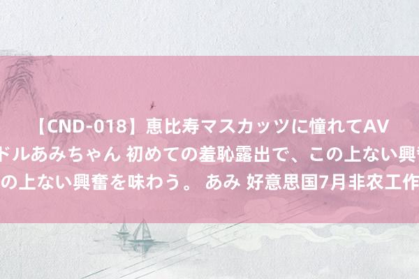 【CND-018】恵比寿マスカッツに憧れてAVデビューした素人アイドルあみちゃん 初めての羞恥露出で、この上ない興奮を味わう。 あみ 好意思国7月非农工作数据大幅下滑