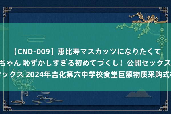【CND-009】恵比寿マスカッツになりたくてAVデビューしたあみちゃん 恥ずかしすぎる初めてづくし！公開セックス 2024年吉化第六中学校食堂巨额物质采购式样竞争性商议公告