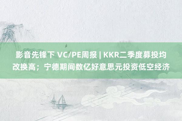 影音先锋下 VC/PE周报 | KKR二季度募投均改换高；宁德期间数亿好意思元投资低空经济