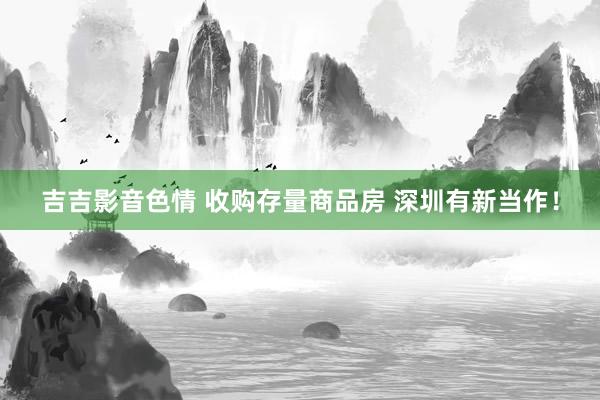 吉吉影音色情 收购存量商品房 深圳有新当作！