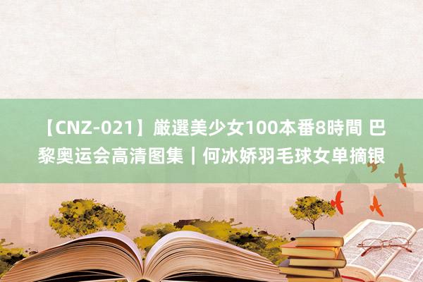 【CNZ-021】厳選美少女100本番8時間 巴黎奥运会高清图集｜何冰娇羽毛球女单摘银