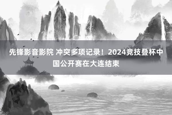 先锋影音影院 冲突多项记录！2024竞技叠杯中国公开赛在大连结束