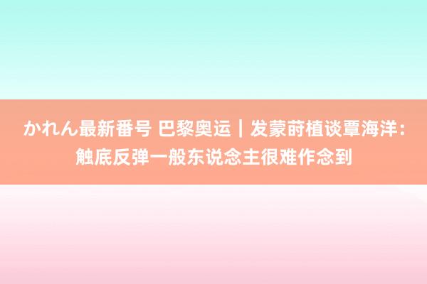 かれん最新番号 巴黎奥运｜发蒙莳植谈覃海洋：触底反弹一般东说念主很难作念到