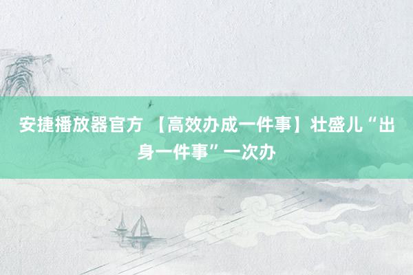 安捷播放器官方 【高效办成一件事】壮盛儿“出身一件事”一次办