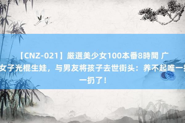 【CNZ-021】厳選美少女100本番8時間 广东一女子光棍生娃，与男友将孩子去世街头：养不起唯一扔了！