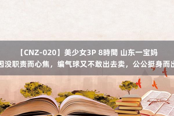 【CNZ-020】美少女3P 8時間 山东一宝妈因没职责而心焦，编气球又不敢出去卖，公公挺身而出