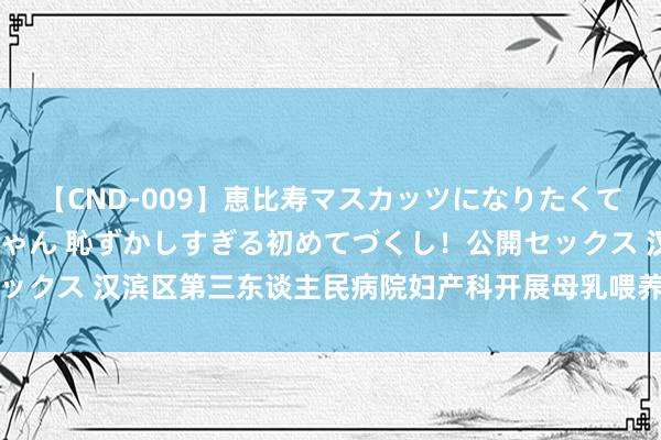 【CND-009】恵比寿マスカッツになりたくてAVデビューしたあみちゃん 恥ずかしすぎる初めてづくし！公開セックス 汉滨区第三东谈主民病院妇产科开展母乳喂养健康宣道系列行为