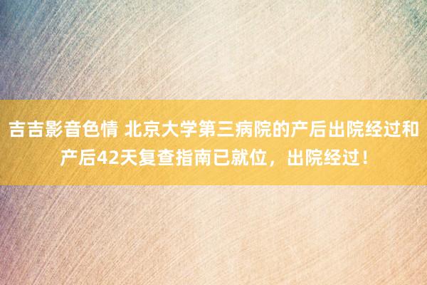 吉吉影音色情 北京大学第三病院的产后出院经过和产后42天复查指南已就位，出院经过！