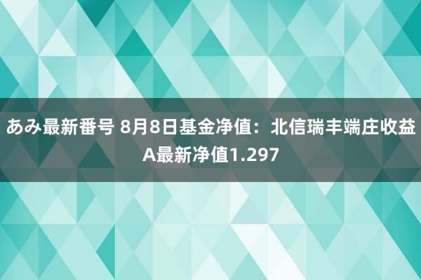 あみ最新番号 8月8日基金净值：北信瑞丰端庄收益A最新净值1.297