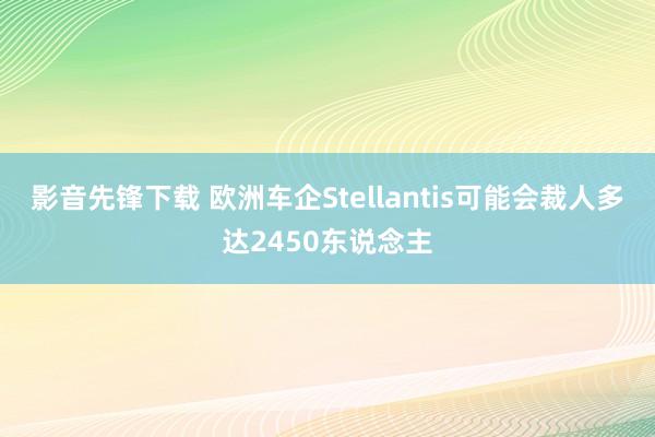 影音先锋下载 欧洲车企Stellantis可能会裁人多达2450东说念主