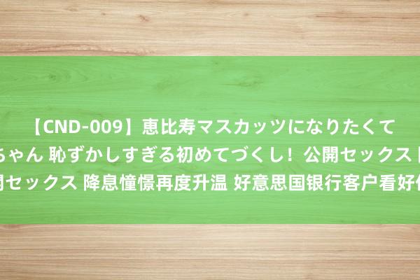 【CND-009】恵比寿マスカッツになりたくてAVデビューしたあみちゃん 恥ずかしすぎる初めてづくし！公開セックス 降息憧憬再度升温 好意思国银行客户看好作念空好意思元