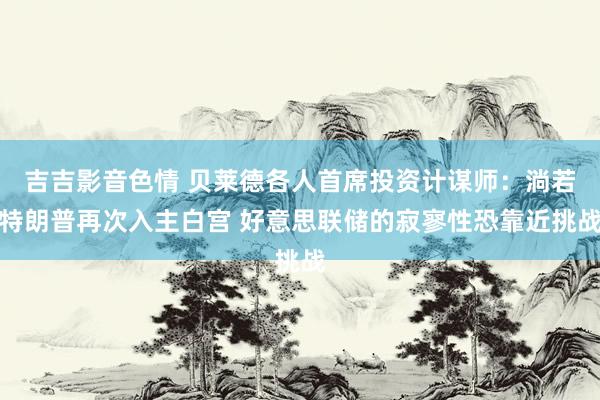 吉吉影音色情 贝莱德各人首席投资计谋师：淌若特朗普再次入主白宫 好意思联储的寂寥性恐靠近挑战