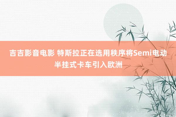 吉吉影音电影 特斯拉正在选用秩序将Semi电动半挂式卡车引入欧洲