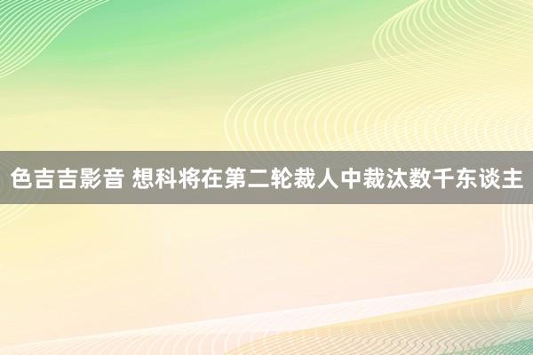 色吉吉影音 想科将在第二轮裁人中裁汰数千东谈主