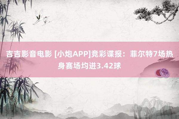 吉吉影音电影 [小炮APP]竞彩谍报：菲尔特7场热身赛场均进3.42球