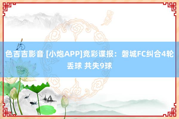 色吉吉影音 [小炮APP]竞彩谍报：磐城FC纠合4轮丢球 共失9球