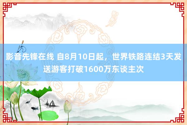 影音先锋在线 自8月10日起，世界铁路连结3天发送游客打破1600万东谈主次