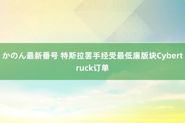 かのん最新番号 特斯拉罢手经受最低廉版块Cybertruck订单