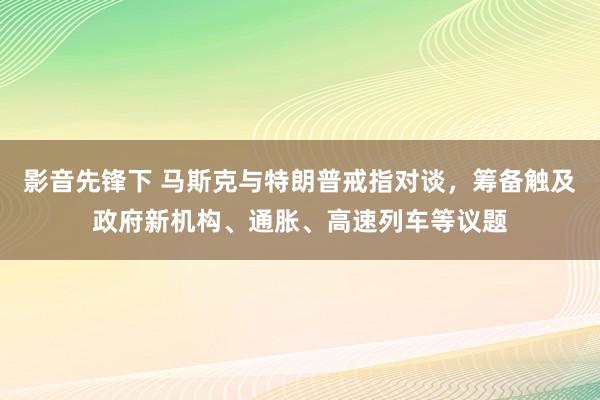 影音先锋下 马斯克与特朗普戒指对谈，筹备触及政府新机构、通胀、高速列车等议题