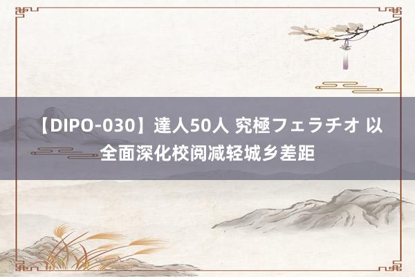 【DIPO-030】達人50人 究極フェラチオ 以全面深化校阅减轻城乡差距