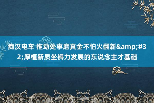 痴汉电车 推动处事磨真金不怕火翻新&#32;厚植新质坐褥力发展的东说念主才基础