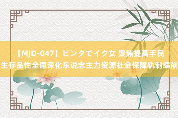 【MJD-047】ビンタでイク女 聚焦提高手民生存品性全面深化东说念主力资源社会保障轨制编削