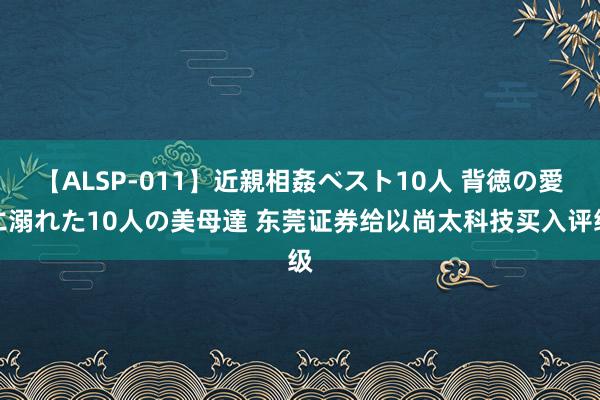 【ALSP-011】近親相姦ベスト10人 背徳の愛に溺れた10人の美母達 东莞证券给以尚太科技买入评级