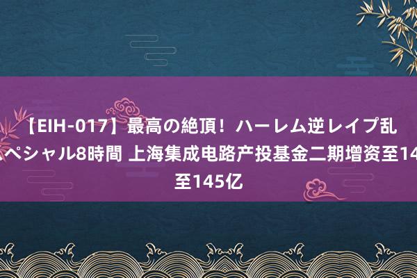 【EIH-017】最高の絶頂！ハーレム逆レイプ乱交スペシャル8時間 上海集成电路产投基金二期增资至145亿