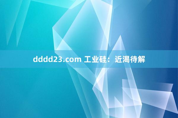 dddd23.com 工业硅：近渴待解