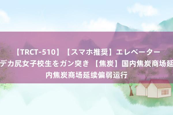 【TRCT-510】【スマホ推奨】エレベーターに挟まれたデカ尻女子校生をガン突き 【焦炭】国内焦炭商场延续偏弱运行